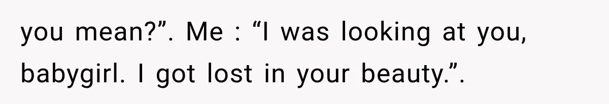 you mean?”. Me : “I was looking at you, babygirl. I got lost in your beauty.”.