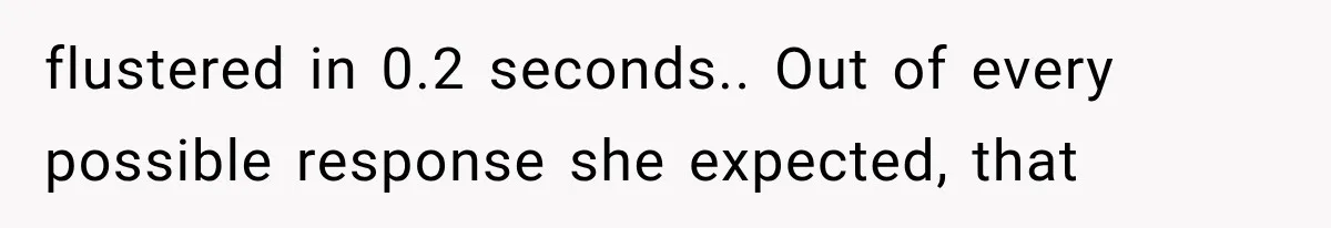 flustered in 0.2 seconds.. Out of every possible response she expected, that