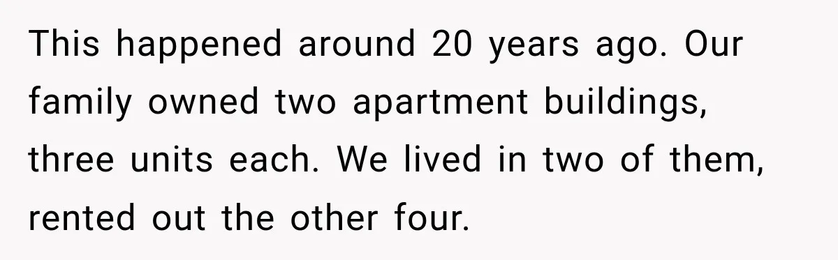 This happened around 20 years ago. Our family owned two apartment buildings, three units each. We lived in two of them, rented out the other four.