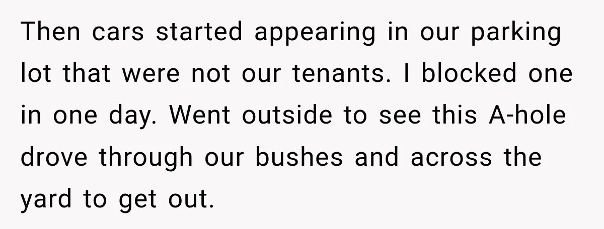 Then cars started appearing in our parking lot that were not our tenants. I blocked one in one day. Went outside to see this A-hole drove through our bushes and...