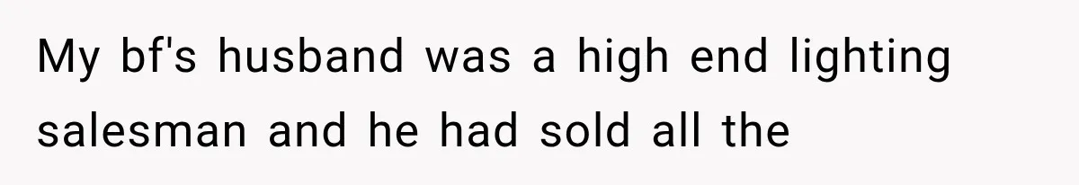 My bf's husband was a high end lighting salesman and he had sold all the
