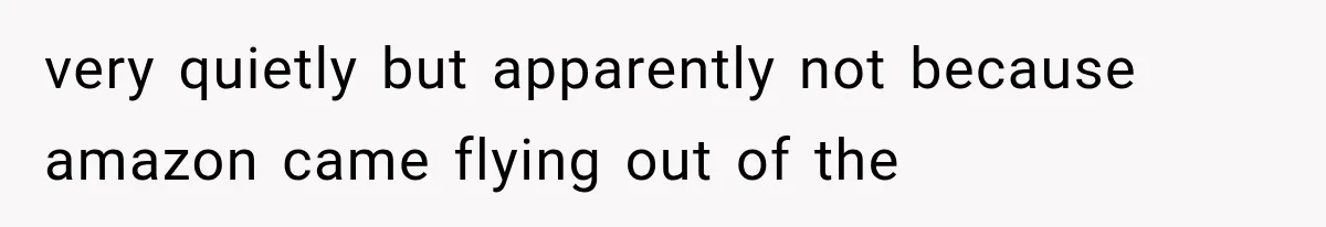 very quietly but apparently not because amazon came flying out of the