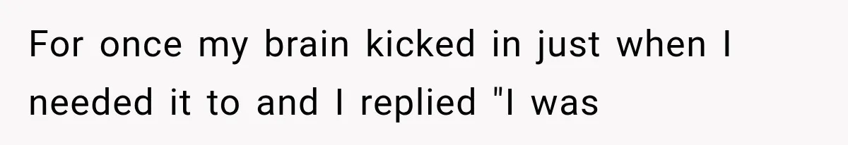For once my brain kicked in just when I needed it to and I replied "I was