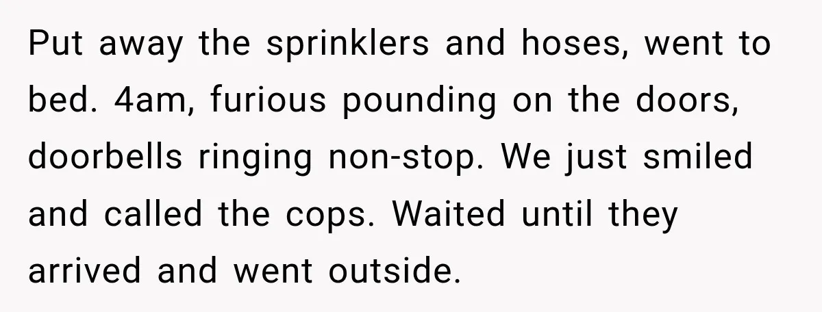Put away the sprinklers and hoses, went to bed. 4am, furious pounding on the doors, doorbells ringing non-stop. We just smiled and called the cops. Waited until they arrived and...
