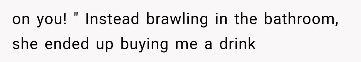 on you! " Instead brawling in the bathroom, she ended up buying me a drink