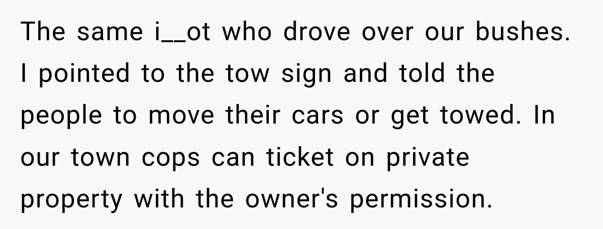 The same i__ot who drove over our bushes. I pointed to the tow sign and told the people to move their cars or get towed. In our town cops can...