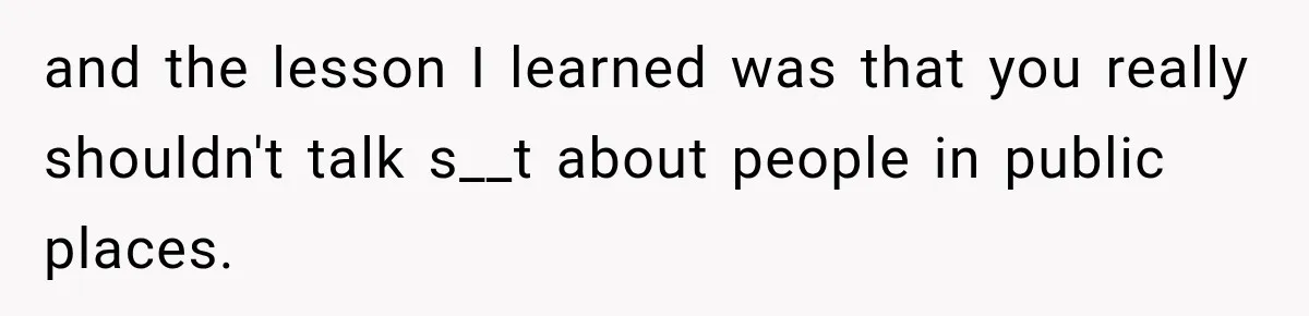 and the lesson I learned was that you really shouldn't talk s__t about people in public places.