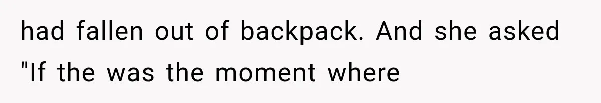 had fallen out of backpack. And she asked "If the was the moment where