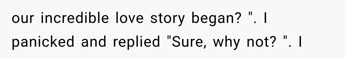 our incredible love story began? ". I panicked and replied "Sure, why not? ". I