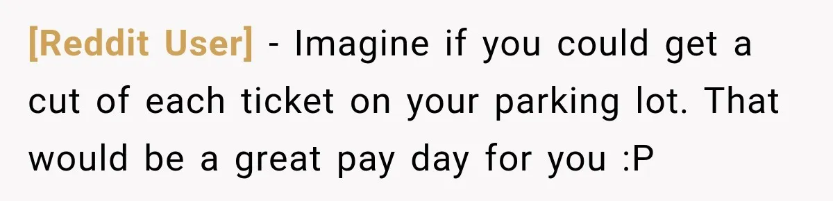 [Reddit User] − Imagine if you could get a cut of each ticket on your parking lot. That would be a great pay day for you :P