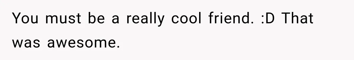 You must be a really cool friend. :D That was awesome.