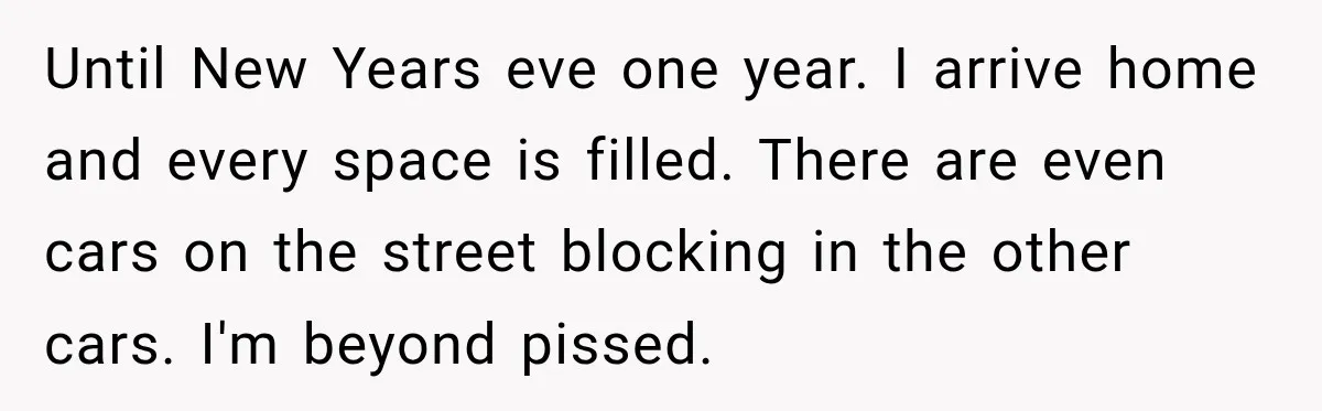Until New Years eve one year. I arrive home and every space is filled. There are even cars on the street blocking in the other cars. I'm beyond pissed.