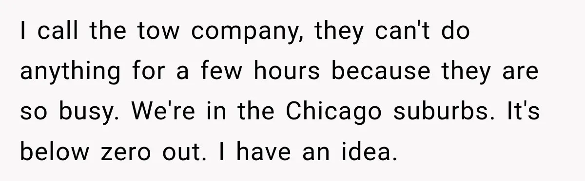 I call the tow company, they can't do anything for a few hours because they are so busy. We're in the Chicago suburbs. It's below zero out. I have an...