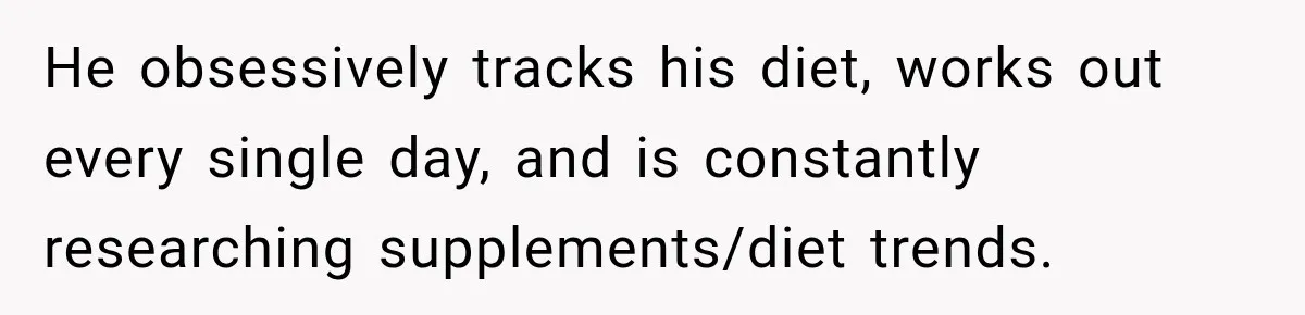 He obsessively tracks his diet, works out every single day, and is constantly researching supplements/diet trends.