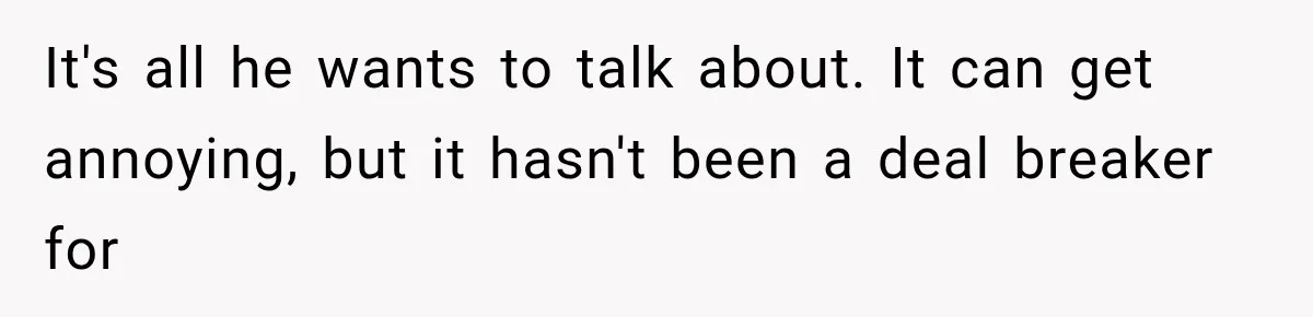 It's all he wants to talk about. It can get annoying, but it hasn't been a deal breaker for