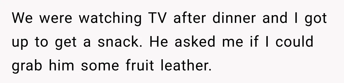 We were watching TV after dinner and I got up to get a snack. He asked me if I could grab him some fruit leather.