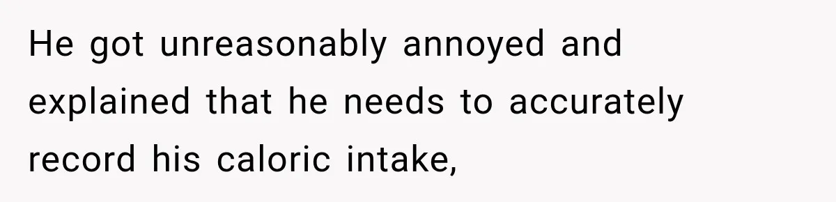 He got unreasonably annoyed and explained that he needs to accurately record his caloric intake,