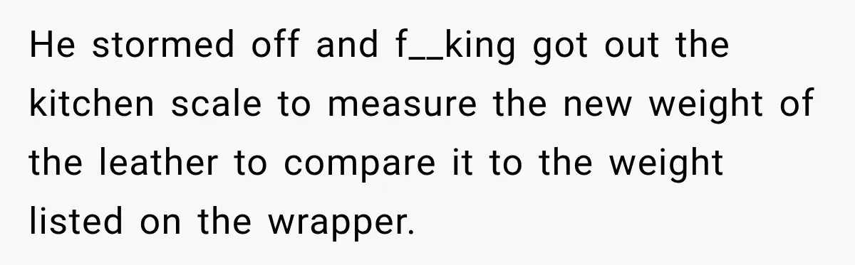 He stormed off and f__king got out the kitchen scale to measure the new weight of the leather to compare it to the weight listed on the wrapper.