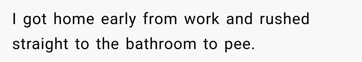 I got home early from work and rushed straight to the bathroom to pee.