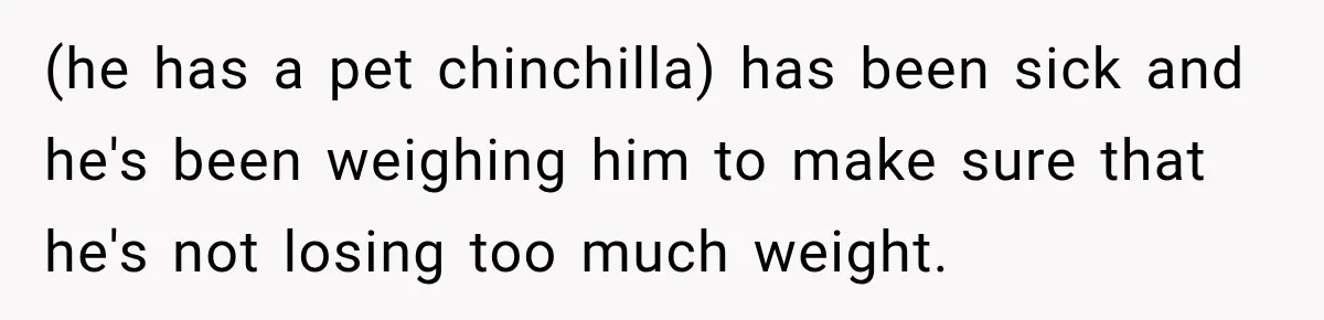 (he has a pet chinchilla) has been sick and he's been weighing him to make sure that he's not losing too much weight.