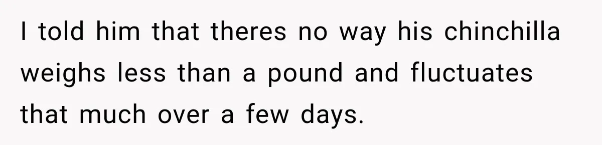 I told him that theres no way his chinchilla weighs less than a pound and fluctuates that much over a few days.