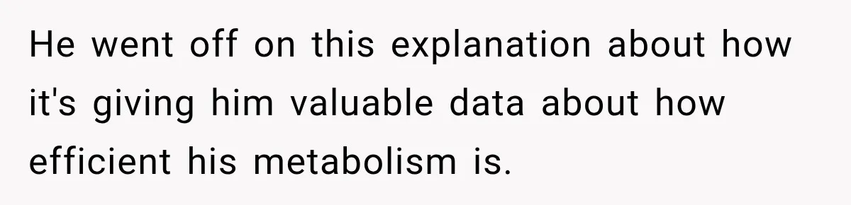 He went off on this explanation about how it's giving him valuable data about how efficient his metabolism is.