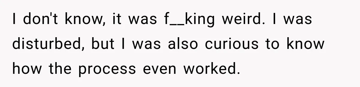 I don't know, it was f__king weird. I was disturbed, but I was also curious to know how the process even worked.