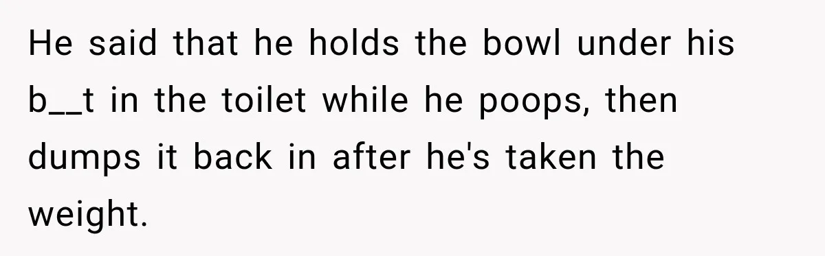 He said that he holds the bowl under his b__t in the toilet while he poops, then dumps it back in after he's taken the weight.