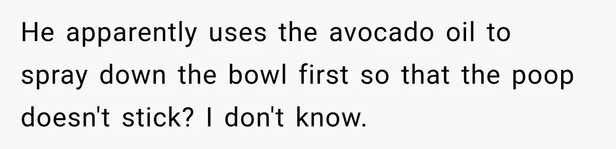 He apparently uses the avocado oil to spray down the bowl first so that the poop doesn't stick? I don't know.
