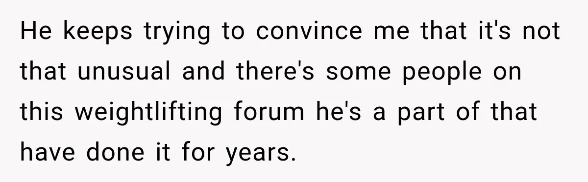 He keeps trying to convince me that it's not that unusual and there's some people on this weightlifting forum he's a part of that have done it for years.