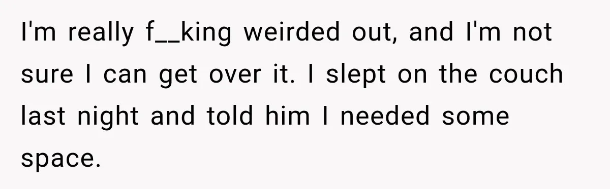 I'm really f__king weirded out, and I'm not sure I can get over it. I slept on the couch last night and told him I needed some space.