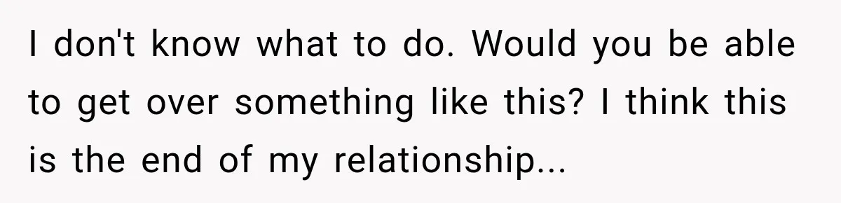 I don't know what to do. Would you be able to get over something like this? I think this is the end of my relationship...