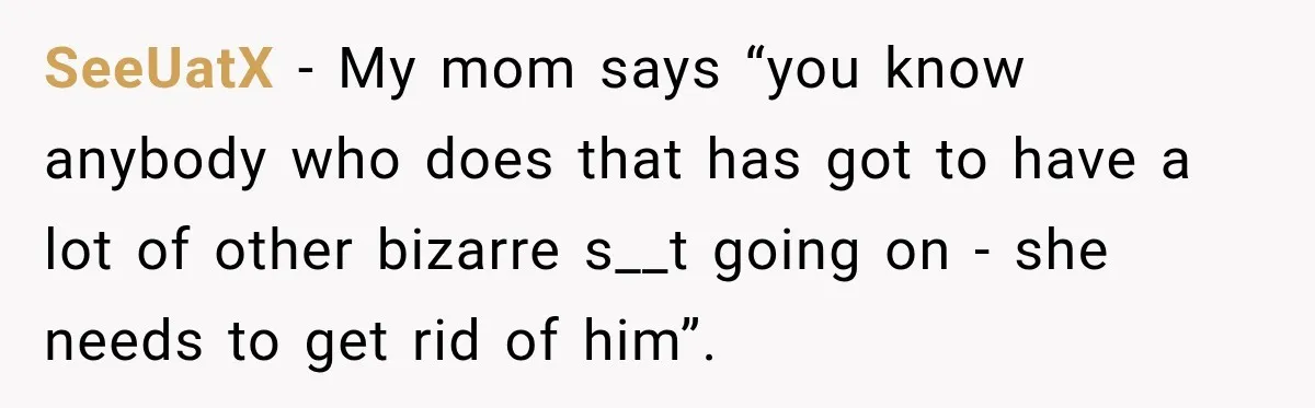 SeeUatX − My mom says “you know anybody who does that has got to have a lot of other bizarre s__t going on - she needs to get rid of...