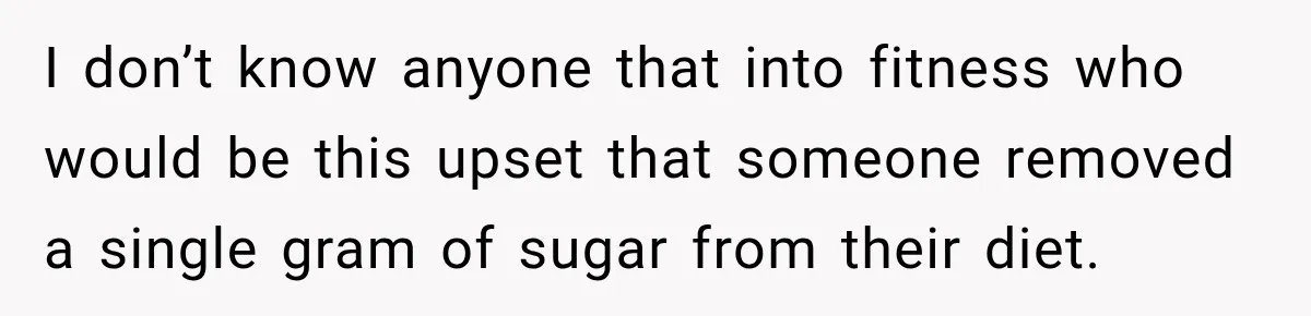 I don’t know anyone that into fitness who would be this upset that someone removed a single gram of sugar from their diet.