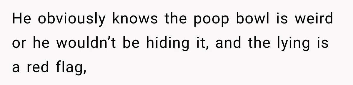 He obviously knows the poop bowl is weird or he wouldn’t be hiding it, and the lying is a red flag,
