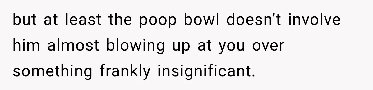but at least the poop bowl doesn’t involve him almost blowing up at you over something frankly insignificant.