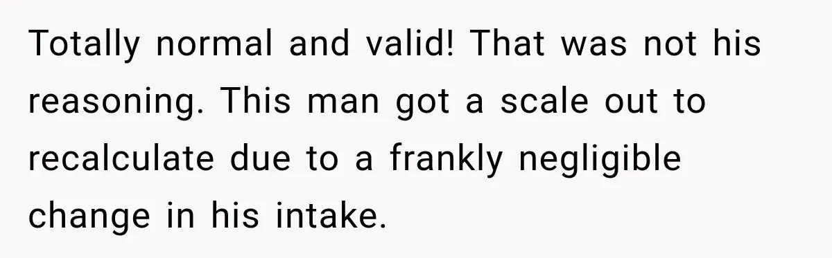 Totally normal and valid! That was not his reasoning. This man got a scale out to recalculate due to a frankly negligible change in his intake.