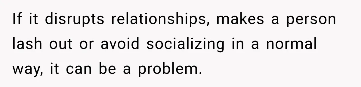 If it disrupts relationships, makes a person lash out or avoid socializing in a normal way, it can be a problem.