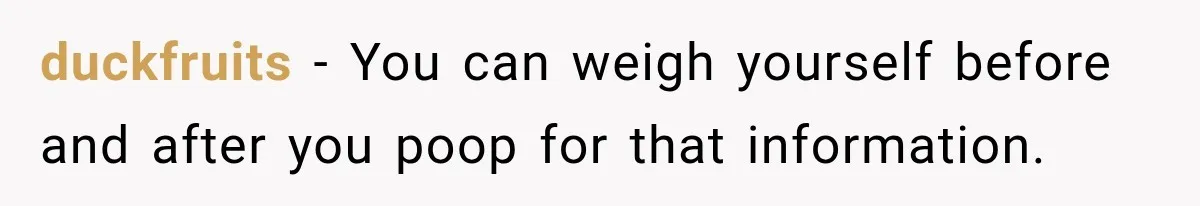 duckfruits − You can weigh yourself before and after you poop for that information.