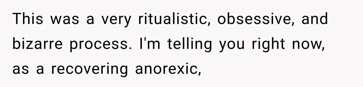 This was a very ritualistic, obsessive, and bizarre process. I'm telling you right now, as a recovering anorexic,