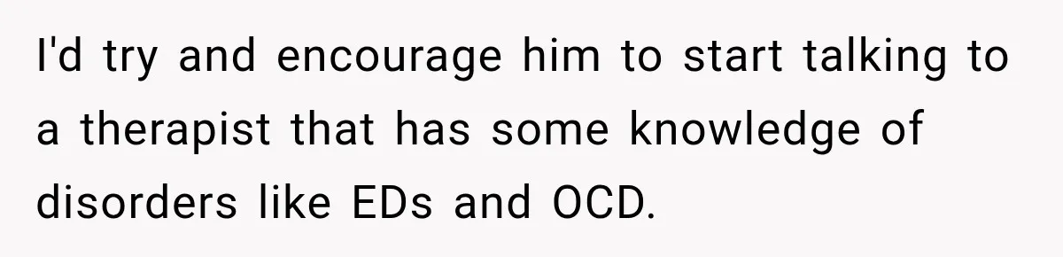 I'd try and encourage him to start talking to a therapist that has some knowledge of disorders like EDs and OCD.