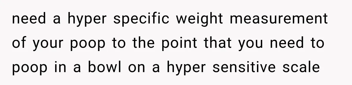 need a hyper specific weight measurement of your poop to the point that you need to poop in a bowl on a hyper sensitive scale