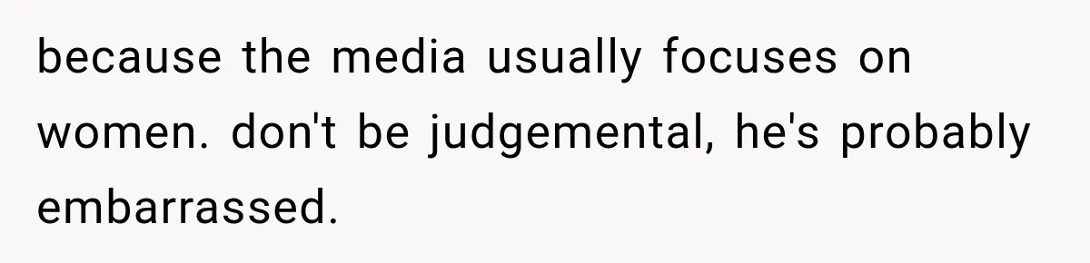 because the media usually focuses on women. don't be judgemental, he's probably embarrassed.