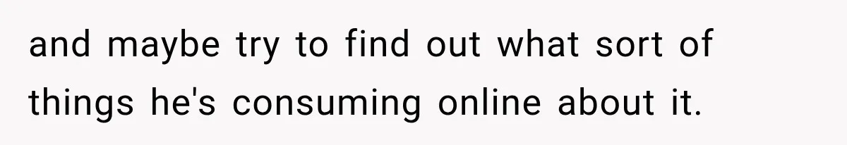 and maybe try to find out what sort of things he's consuming online about it.