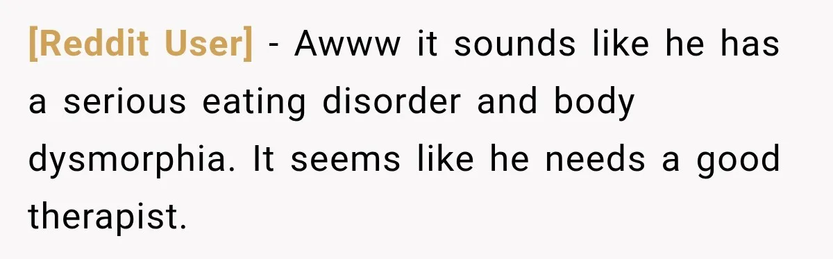 [Reddit User] − Awww it sounds like he has a serious eating disorder and body dysmorphia. It seems like he needs a good therapist.
