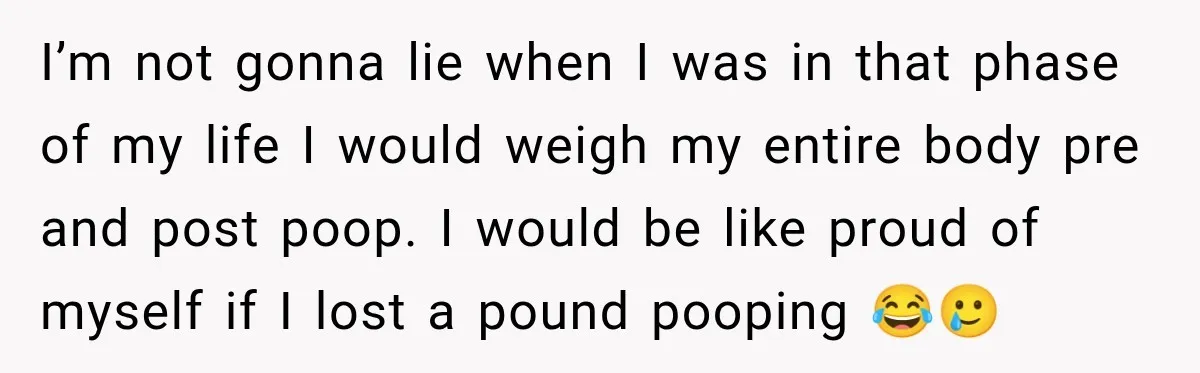 I’m not gonna lie when I was in that phase of my life I would weigh my entire body pre and post poop. I would be like proud of myself...
