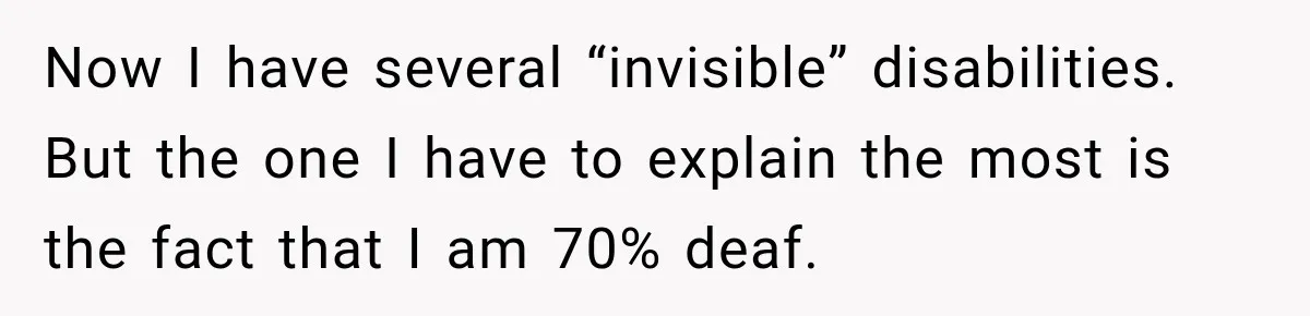 Now I have several “invisible” disabilities. But the one I have to explain the most is the fact that I am 70% deaf.