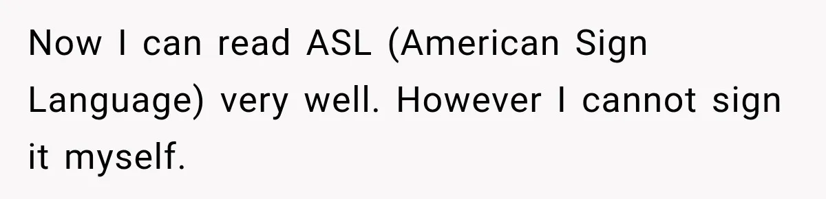 Now I can read ASL (American Sign Language) very well. However I cannot sign it myself.