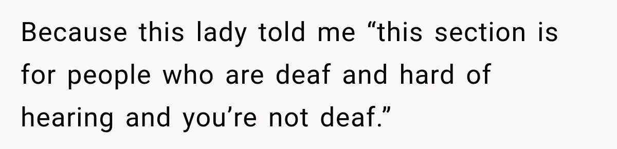 Because this lady told me “this section is for people who are deaf and hard of hearing and you’re not deaf.”