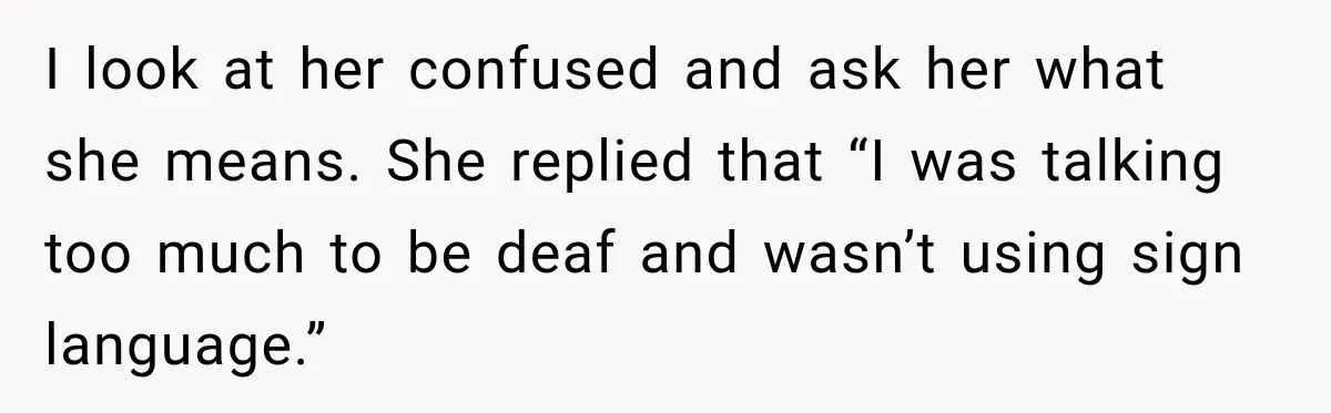 I look at her confused and ask her what she means. She replied that “I was talking too much to be deaf and wasn’t using sign language.”